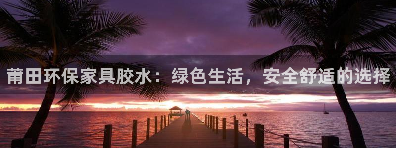 杏耀平台测速登陆：莆田环保家具胶水：绿色生活，安全舒适的选择