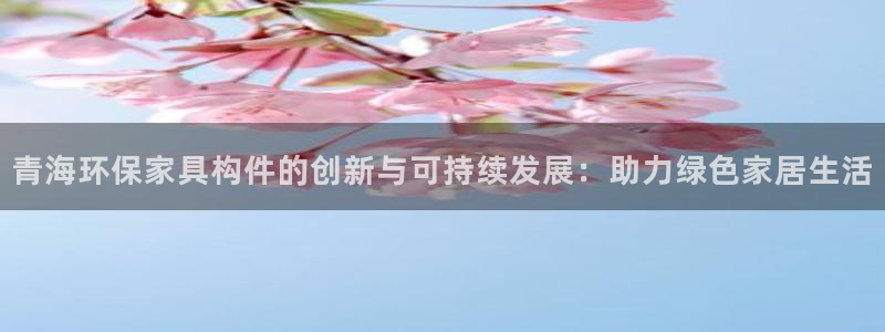 杏耀app怎样申请：青海环保家具构件的创新与可持续发展：助力