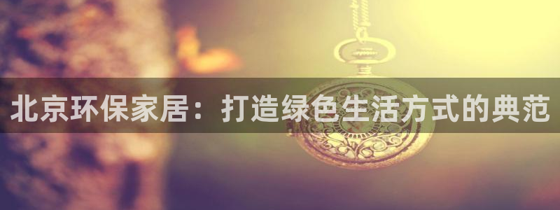 杏耀平台娱乐：北京环保家居：打造绿色生活方式的典范