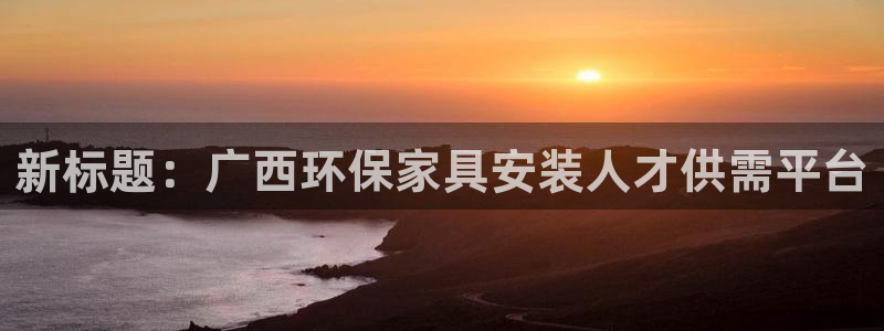 杏耀平台首页登录：新标题：广西环保家具安装人才供需平台